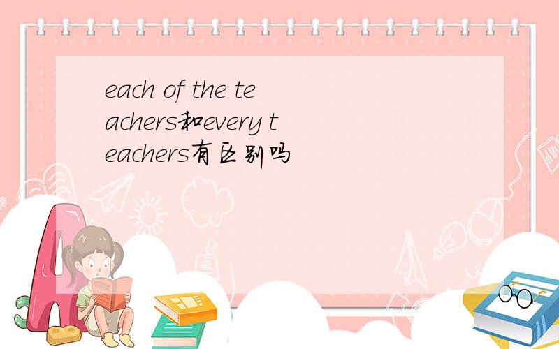 each of the teachers和every teachers有区别吗