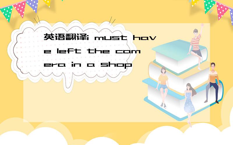 英语翻译i must have left the camera in a shop