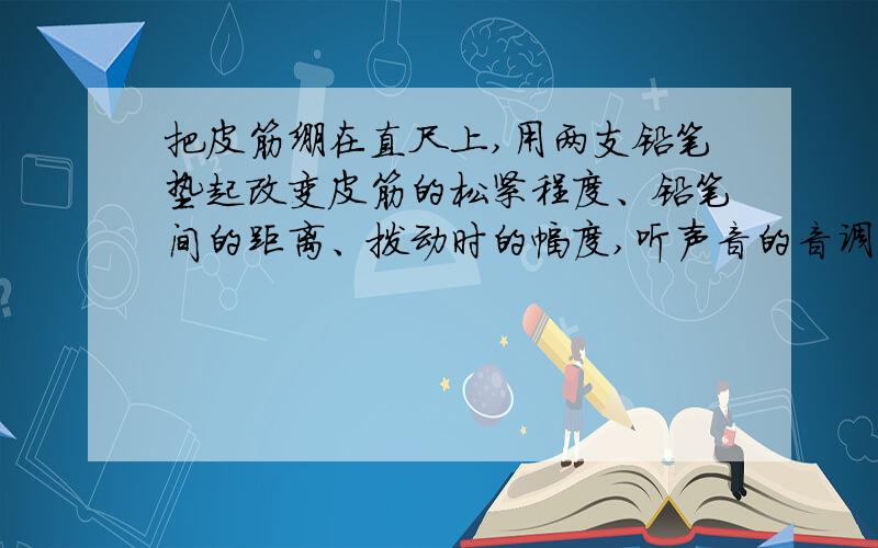 把皮筋绷在直尺上,用两支铅笔垫起改变皮筋的松紧程度、铅笔间的距离、拨动时的幅度,听声音的音调、响度有什么变化