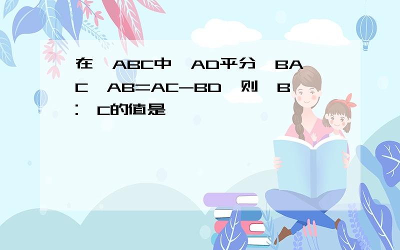 在△ABC中,AD平分∠BAC,AB=AC-BD,则∠B:∠C的值是