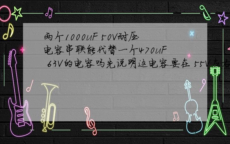 两个1000uF 50V耐压电容串联能代替一个470uF 63V的电容吗先说明这电容要在 55V左右 工作环境下工作