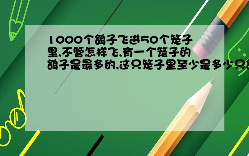 1000个鸽子飞进50个笼子里,不管怎样飞,有一个笼子的鸽子是最多的,这只笼子里至少是多少只鸽子?