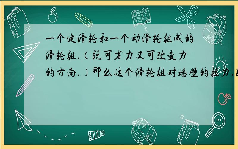 一个定滑轮和一个动滑轮组成的滑轮组.（既可省力又可改变力的方向.）那么这个滑轮组对墙壁的拉力,跟体的重力,和滑轮的自重有什么关系?