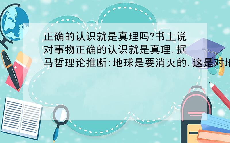 正确的认识就是真理吗?书上说对事物正确的认识就是真理.据马哲理论推断:地球是要消灭的.这是对地球的正确认识吗?是一个正确认识吗?那它是真理吗?又说只有经过实践检验的才是真理.那