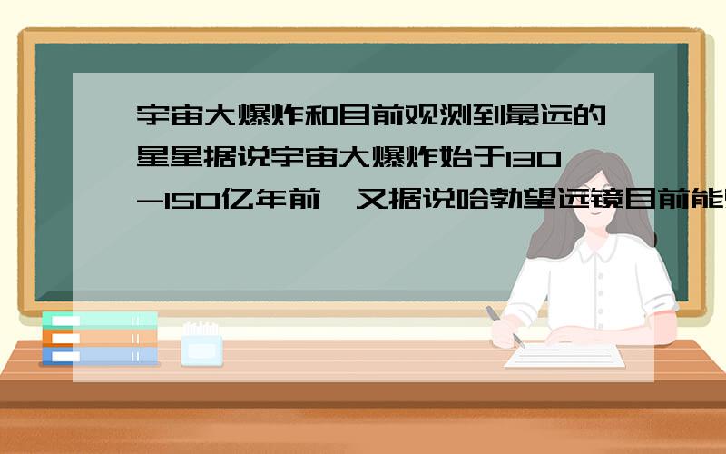 宇宙大爆炸和目前观测到最远的星星据说宇宙大爆炸始于130-150亿年前,又据说哈勃望远镜目前能观测到最远的星星距离地球有200亿光年.这两种说法岂不是很矛盾?