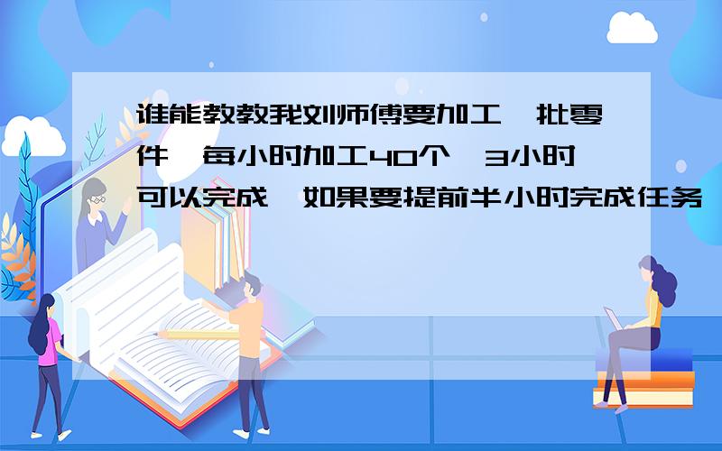 谁能教教我刘师傅要加工一批零件,每小时加工40个,3小时可以完成,如果要提前半小时完成任务,工作效率需提高百分之几?（用比例的方法解）