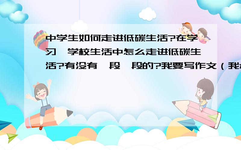 中学生如何走进低碳生活?在学习、学校生活中怎么走进低碳生活?有没有一段一段的?我要写作文（我承认我很邪恶）