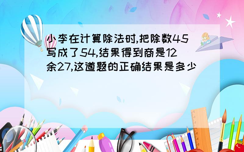 小李在计算除法时,把除数45写成了54,结果得到商是12余27,这道题的正确结果是多少