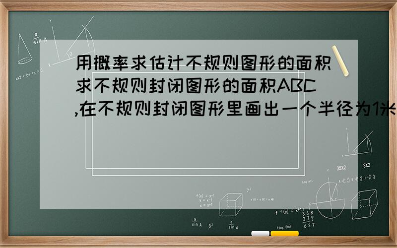 用概率求估计不规则图形的面积求不规则封闭图形的面积ABC,在不规则封闭图形里画出一个半径为1米的圆,在不远向圈里掷石子,且记录如下.掷石子次数：50次 150次 300次 石子落在圈里的次数m 1