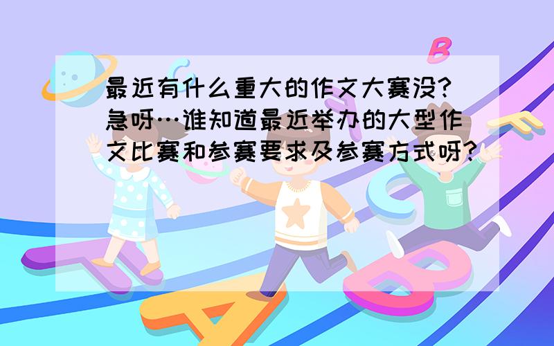 最近有什么重大的作文大赛没?急呀…谁知道最近举办的大型作文比赛和参赛要求及参赛方式呀?