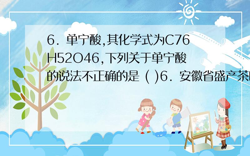 6．单宁酸,其化学式为C76H52O46,下列关于单宁酸的说法不正确的是 ( )6．安徽省盛产茶叶,“太平猴魁”“黄山毛峰”等绿茶享誉海内外.绿茶中的单宁酸具有抑制血压上升、清热解毒、抗癌等功