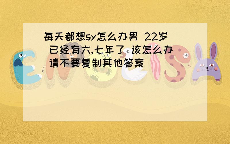 每天都想sy怎么办男 22岁 已经有六,七年了 该怎么办 请不要复制其他答案