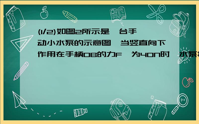 (1/2)如图2所示是一台手动小水泵的示意图,当竖直向下作用在手柄OB的力F,为40N时,水泵提起一定量的水...(1/2)如图2所示是一台手动小水泵的示意图,当竖直向下作用在手柄OB的力F,为40N时,水泵提