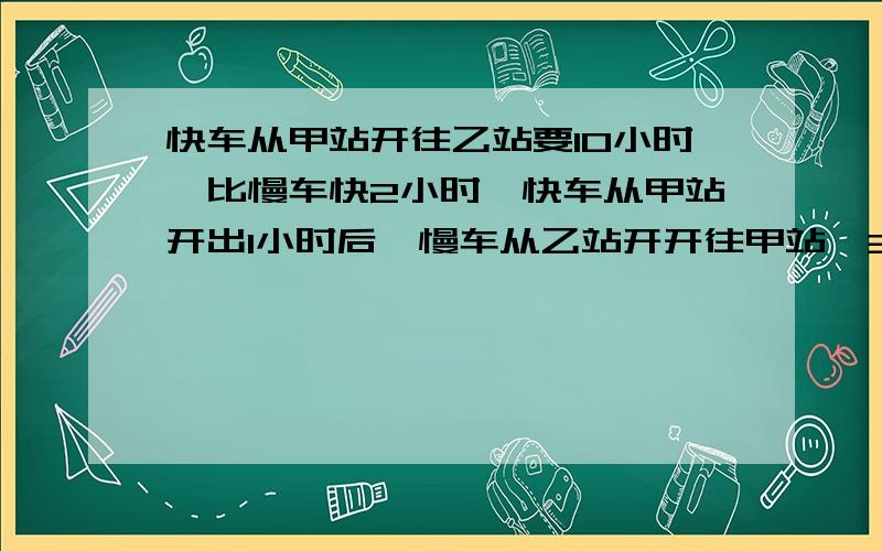 快车从甲站开往乙站要10小时,比慢车快2小时,快车从甲站开出1小时后,慢车从乙站开开往甲站,3小时后相距280千米.甲乙两地相距多少千米?不要用方程,每一步要有分析.