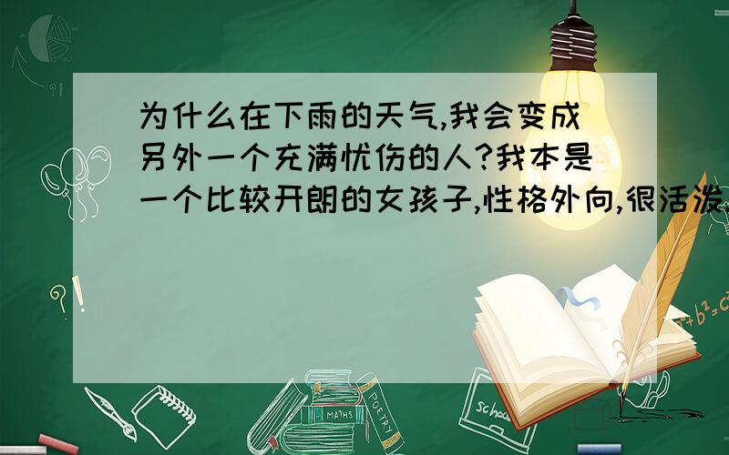 为什么在下雨的天气,我会变成另外一个充满忧伤的人?我本是一个比较开朗的女孩子,性格外向,很活泼.但是只要到了下雨的天气,我就会觉得悲伤,孤独寂寞,有时还会觉得绝望.这个问题已经跟