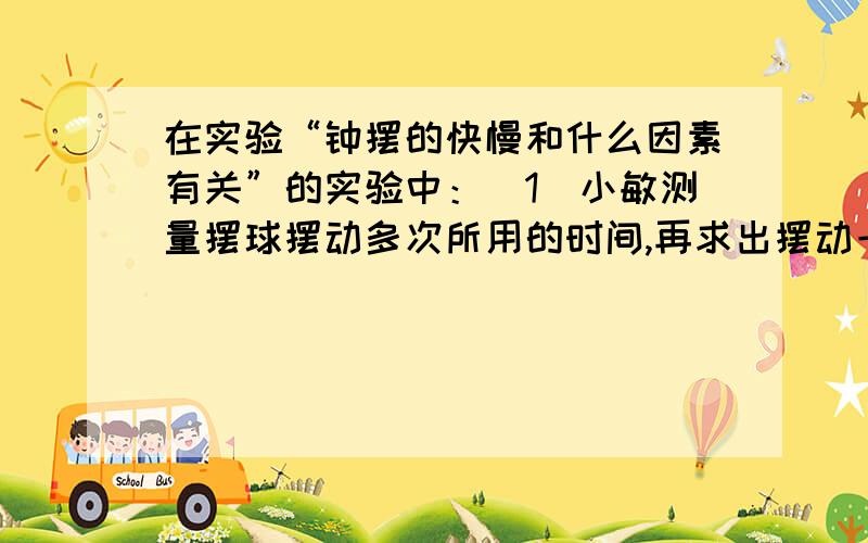 在实验“钟摆的快慢和什么因素有关”的实验中：（1）小敏测量摆球摆动多次所用的时间,再求出摆动一次所用的时间,这样做的目的是?（2）之后又多次测量摆球摆动多次所用的时间,这样做