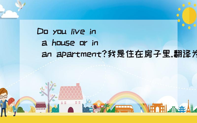 Do you live in a house or in an apartment?我是住在房子里.翻译为英语.