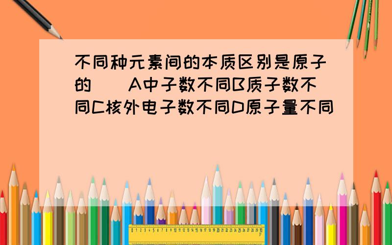 不同种元素间的本质区别是原子的（）A中子数不同B质子数不同C核外电子数不同D原子量不同