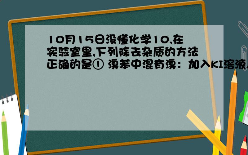 10月15日没懂化学10,在实验室里,下列除去杂质的方法正确的是① 溴苯中混有溴：加入KI溶液,用汽油萃取出溴② 除去乙烷中少量的乙烯：光照条件下通入氯气,气液分离③ 硝基苯中混有浓硝酸