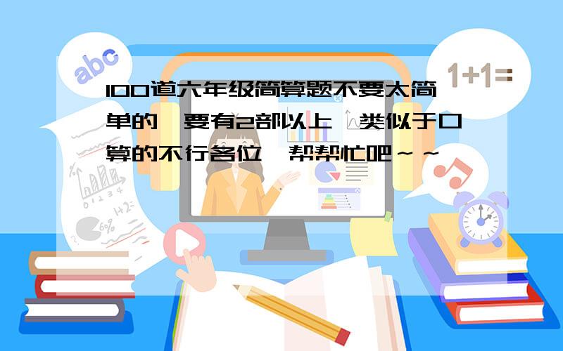 100道六年级简算题不要太简单的,要有2部以上,类似于口算的不行各位,帮帮忙吧～～