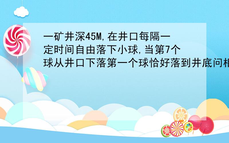 一矿井深45M,在井口每隔一定时间自由落下小球,当第7个球从井口下落第一个球恰好落到井底问相邻的两个小球下落的时间为多少？ 问这时第3个小球和第5个小球相距多远？ 还有第2个问题快