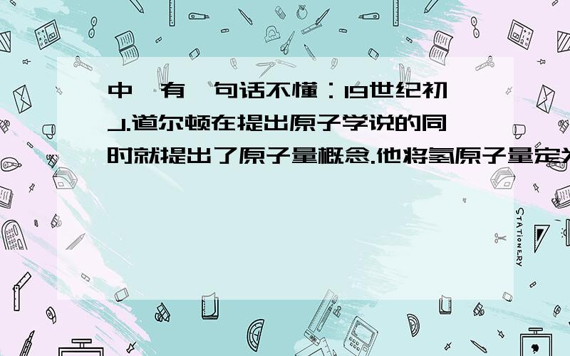 中,有一句话不懂：19世纪初J.道尔顿在提出原子学说的同时就提出了原子量概念.他将氢原子量定为1.0,并以此做标准,根据物质质量组成及假定其中原子个数比,如把水中氢和氧原子个数比定为1