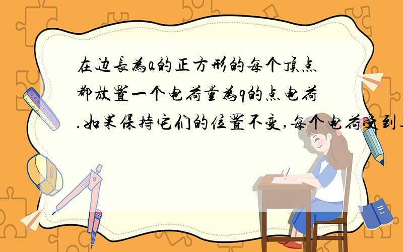 在边长为a的正方形的每个顶点都放置一个电荷量为q的点电荷.如果保持它们的位置不变,每个电荷受到其他三个电荷的静电力的合力为是多大?