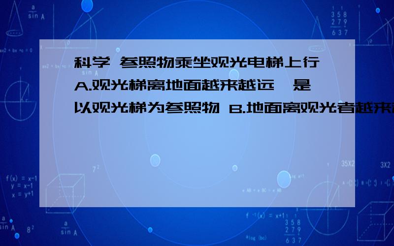 科学 参照物乘坐观光电梯上行A.观光梯离地面越来越远,是以观光梯为参照物 B.地面离观光者越来越远,是以观光梯为参照物 C.地面离观光者越来越远,是以地面为参照物 D.观光者静止不动,是以