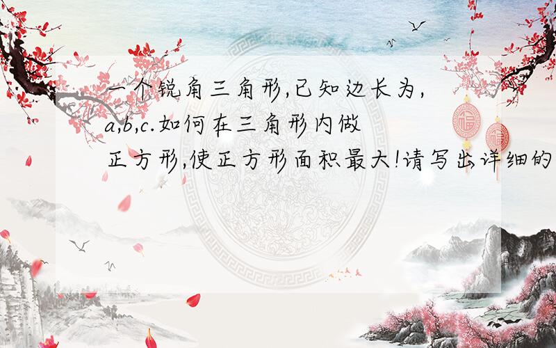 一个锐角三角形,已知边长为,a,b,c.如何在三角形内做正方形,使正方形面积最大!请写出详细的求证步骤,按考试步骤写,好的追分