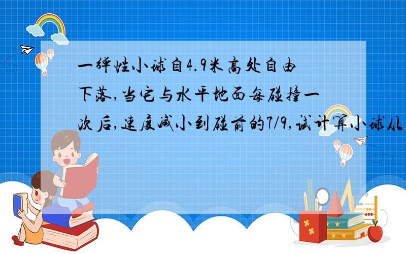 一弹性小球自4.9米高处自由下落,当它与水平地面每碰撞一次后,速度减小到碰前的7/9,试计算小球从开始下落到停止运动的时间