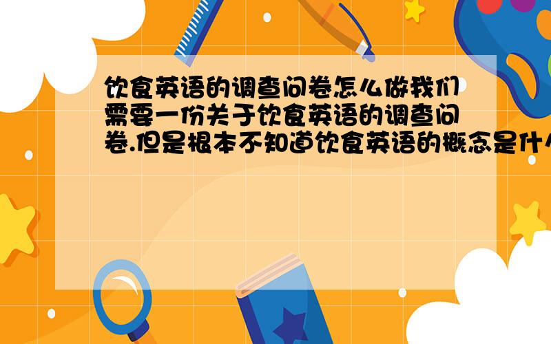 饮食英语的调查问卷怎么做我们需要一份关于饮食英语的调查问卷.但是根本不知道饮食英语的概念是什么.其调查问卷的内容是什么样的.