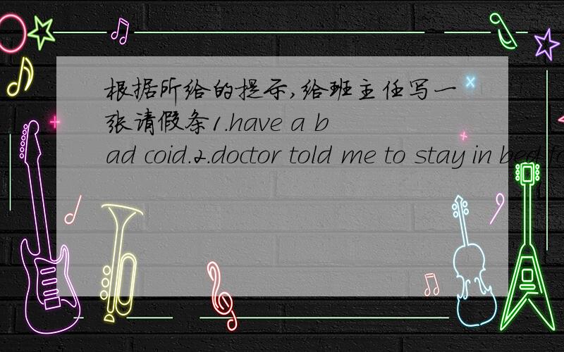 根据所给的提示,给班主任写一张请假条1.have a bad coid.2.doctor told me to stay in bed for two days.3.Can;t go to schooi today.4.hope 5.get well very soon.