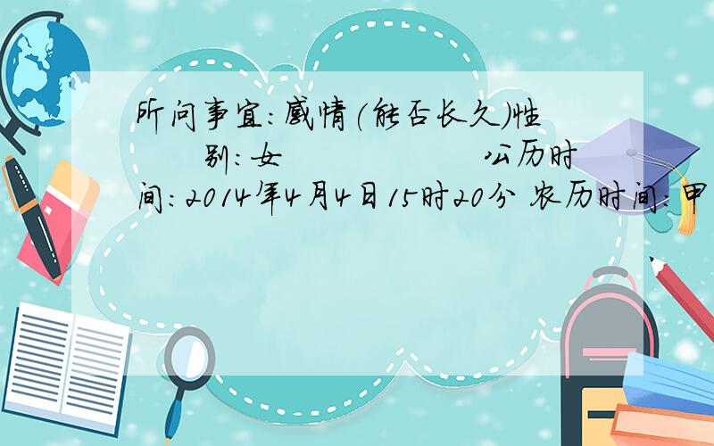 所问事宜：感情(能否长久）性　　别：女　　　　　　公历时间：2014年4月4日15时20分 农历时间：甲午年 三月初五日申时 干　　支：庚子年 癸亥月 乙巳日 甲申时　旬　　空：　神　　煞