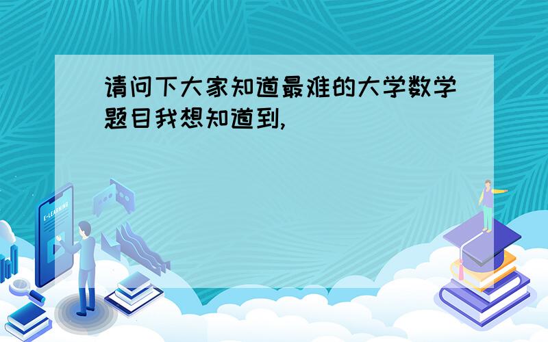 请问下大家知道最难的大学数学题目我想知道到,