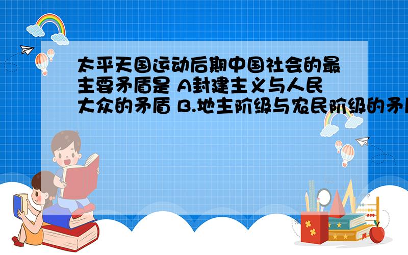 太平天国运动后期中国社会的最主要矛盾是 A封建主义与人民大众的矛盾 B.地主阶级与农民阶级的矛盾 C清王朝与太平天国政权的矛盾 D.外国资本主义与中华民族的矛盾 3