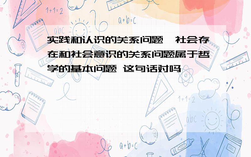 实践和认识的关系问题、社会存在和社会意识的关系问题属于哲学的基本问题 这句话对吗