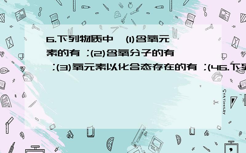 6.下列物质中,(1)含氧元素的有 ;(2)含氧分子的有 ;(3)氧元素以化合态存在的有 ;(46.下列物质中，（1）含氧元素的有 ；（2）含氧分子的有 ；（3）氧元素以化合态存在的有 ；（4）属单质的是