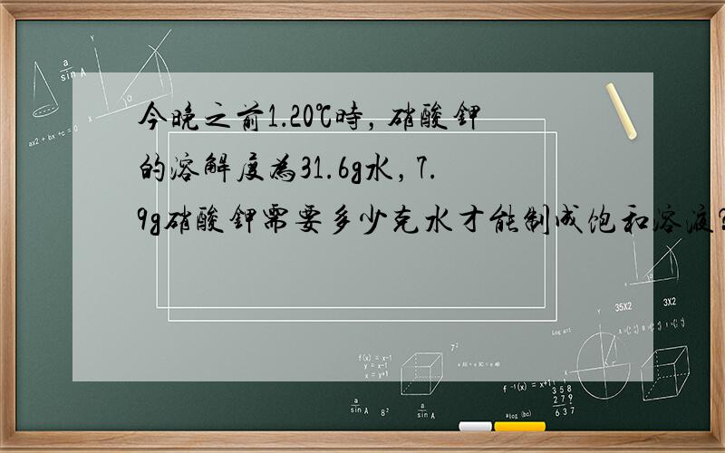 今晚之前1．20℃时，硝酸钾的溶解度为31.6g水，7.9g硝酸钾需要多少克水才能制成饱和溶液？2．20℃时，100gA物质的饱和溶液蒸干，得到A物质20g，求20℃时A物质的溶解度。3．60℃时，硝酸钾的