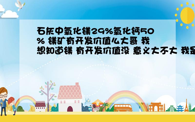 石灰中氧化镁29%氧化钙50% 镁矿有开发价值么大哥 我想知道镁 有开发价值没 意义大不大 我是做石灰生意的 石灰可以利用么 全分送上有价值留电话 有重谢