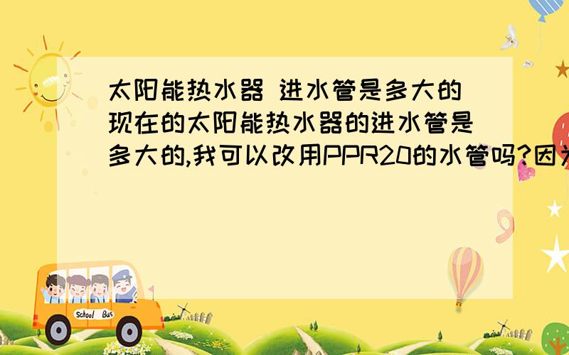 太阳能热水器 进水管是多大的现在的太阳能热水器的进水管是多大的,我可以改用PPR20的水管吗?因为我发现PPR20水管,管径比较大.这样能提高太阳能热水器的水压.如果可以改装用PPR20的水管,在