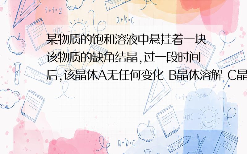 某物质的饱和溶液中悬挂着一块该物质的缺角结晶,过一段时间后,该晶体A无任何变化 B晶体溶解 C晶体质量改变 D质量不变形状变了