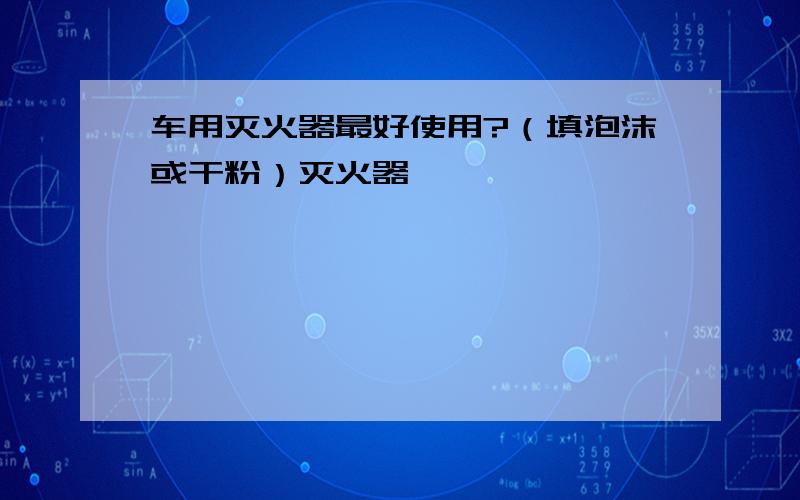 车用灭火器最好使用?（填泡沫或干粉）灭火器