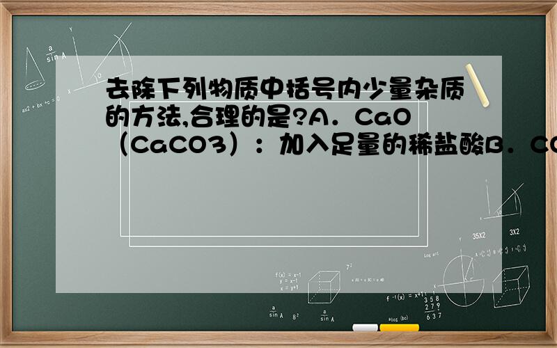 去除下列物质中括号内少量杂质的方法,合理的是?A．CaO（CaCO3）：加入足量的稀盐酸B．CO2（CO）：在氧气中点燃C．H2（HCl、H2O）：把混合气体通过盛有足量生石灰和烧碱混合固体的干燥管D．K