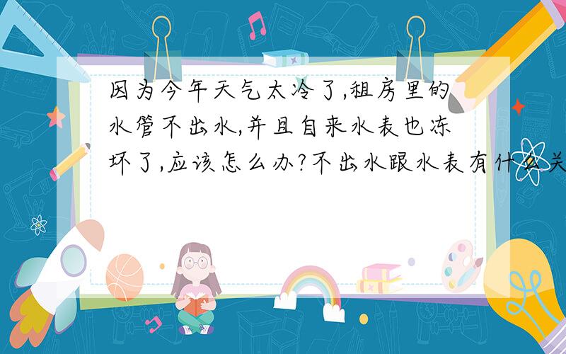 因为今年天气太冷了,租房里的水管不出水,并且自来水表也冻坏了,应该怎么办?不出水跟水表有什么关系吗?