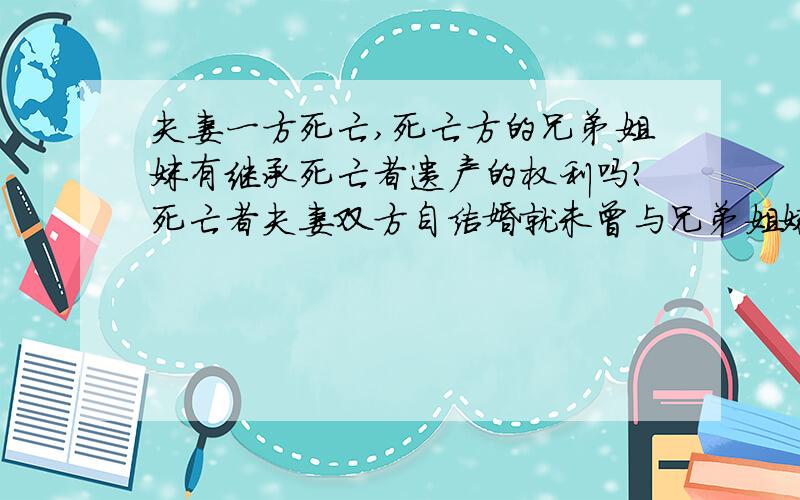 夫妻一方死亡,死亡方的兄弟姐妹有继承死亡者遗产的权利吗?死亡者夫妻双方自结婚就未曾与兄弟姐妹一起生活死亡者的父亲已经过世,母亲在世,死亡者一直在给母亲抚养费.