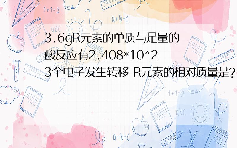 3.6gR元素的单质与足量的酸反应有2.408*10^23个电子发生转移 R元素的相对质量是?