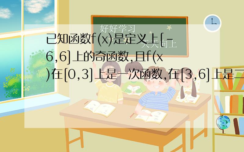 已知函数f(x)是定义上[-6,6]上的奇函数,且f(x)在[0,3]上是一次函数,在[3,6]上是二次函数,又当x∈[3已知函数f(x)是定义上[-6，6]上的奇函数，且f(x)在[0，3]上是一次函数，在[3，6]上是二次函数，又