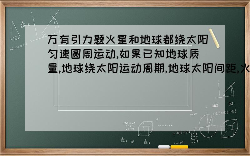 万有引力题火星和地球都绕太阳匀速圆周运动,如果已知地球质量,地球绕太阳运动周期,地球太阳间距,火星绕太阳运动周期 则（怎么算出火星圆周运动速度大小和火星的质量）,还有（为什么