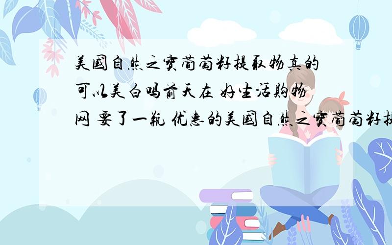 美国自然之宝葡萄籽提取物真的可以美白吗前天在 好生活购物网 要了一瓶 优惠的美国自然之宝葡萄籽提取物,说是可以美白,不知效果怎么样?