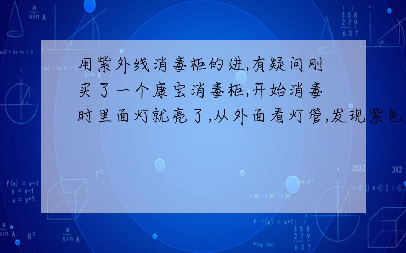 用紫外线消毒柜的进,有疑问刚买了一个康宝消毒柜,开始消毒时里面灯就亮了,从外面看灯管,发现紫色的灯管内好像有液体似的,左右流动闪烁,不知道这是不是说明灯管是坏了.还有说明书上说